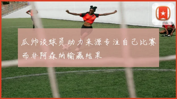 瓜帅谈球员动力来源专注自己比赛而非阿森纳输赢结果