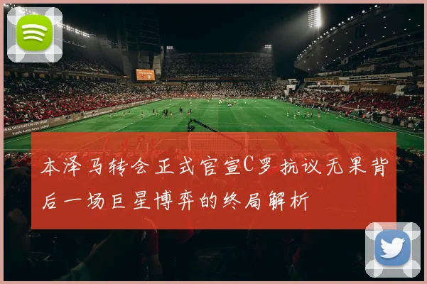 本泽马转会正式官宣C罗抗议无果背后一场巨星博弈的终局解析