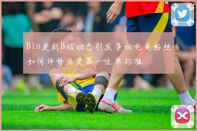 Bin更新B站动态引发争议电竞粉丝如何评价历史第一上单标准