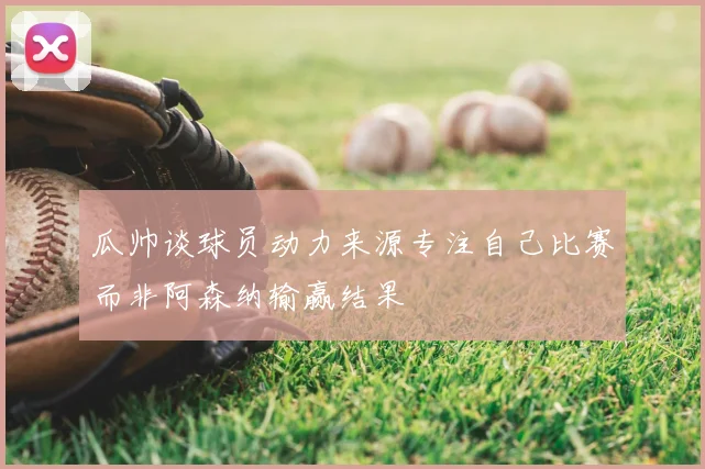 瓜帅谈球员动力来源专注自己比赛而非阿森纳输赢结果