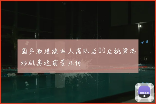 国乒激进换血人离队后00后挑梁洛杉矶奥运前景几何