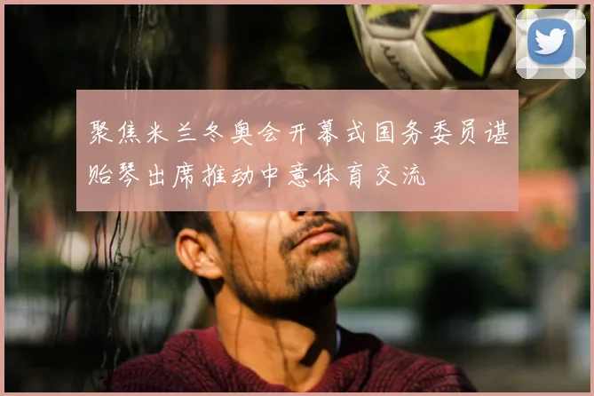 聚焦米兰冬奥会开幕式国务委员谌贻琴出席推动中意体育交流