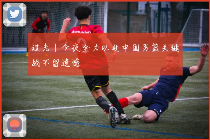 追光丨今夜全力以赴中国男篮关键战不留遗憾