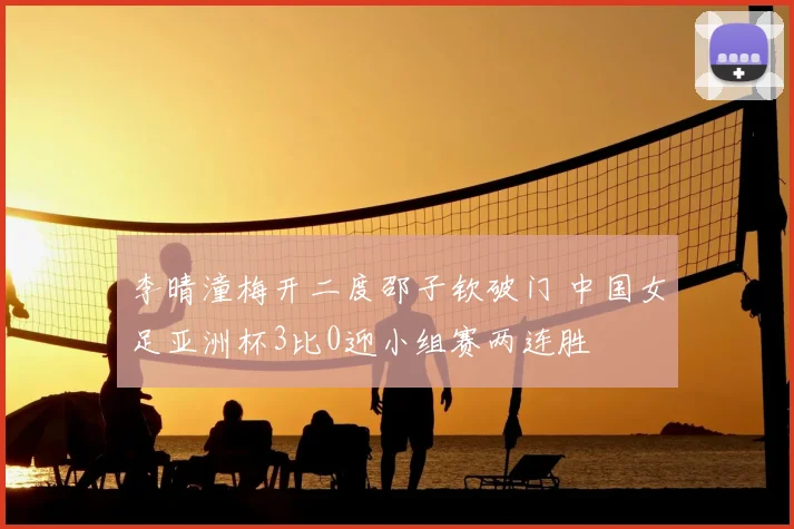 李晴潼梅开二度邵子钦破门 中国女足亚洲杯3比0迎小组赛两连胜