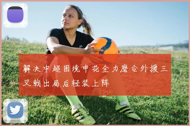 解决中超困境申花全力磨合外援三叉戟出局后轻装上阵