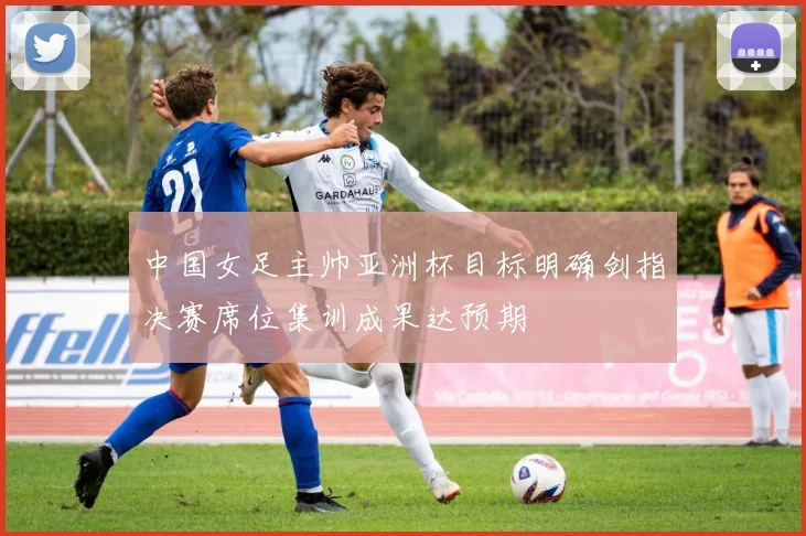 中国女足主帅亚洲杯目标明确剑指决赛席位集训成果达预期