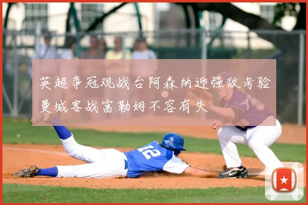 英超争冠观战台阿森纳迎强敌考验曼城客战富勒姆不容有失