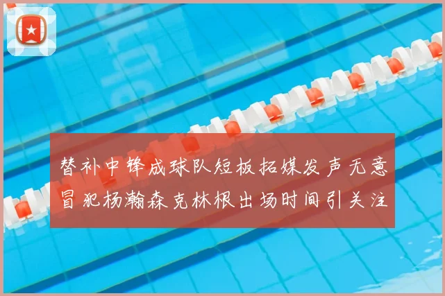 替补中锋成球队短板拓媒发声无意冒犯杨瀚森克林根出场时间引关注